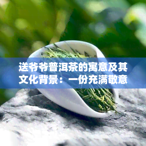 送爷爷普洱茶的寓意及其文化背景：一份充满敬意和传统的礼物选择