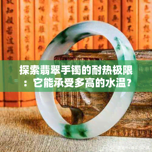 探索翡翠手镯的耐热极限：它能承受多高的水温？