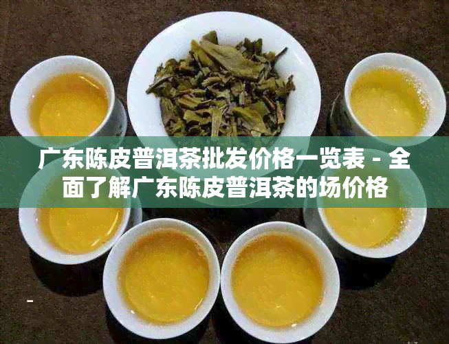 广东陈皮普洱茶批发价格一览表 - 全面了解广东陈皮普洱茶的场价格