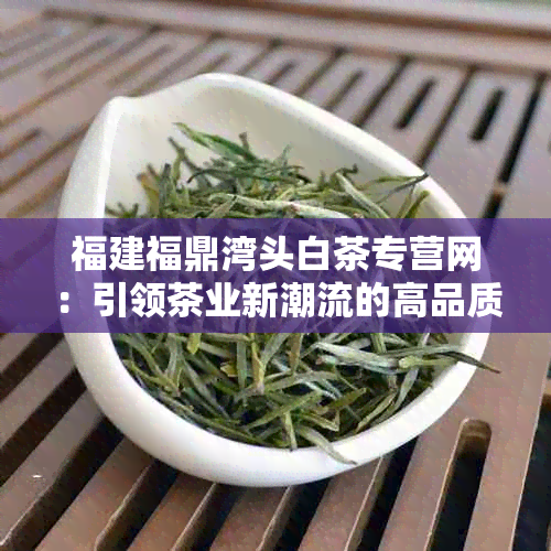 福建福鼎湾头白茶专营网：引领茶业新潮流的高品质茶叶加盟平台