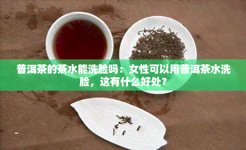 普洱茶的茶水能洗脸吗：女性可以用普洱茶水洗脸，这有什么好处？