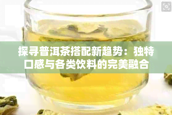 探寻普洱茶搭配新趋势：独特口感与各类饮料的完美融合