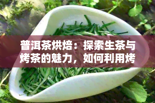 普洱茶烘焙：探索生茶与烤茶的魅力，如何利用烤箱进行普洱茶叶烘烤？