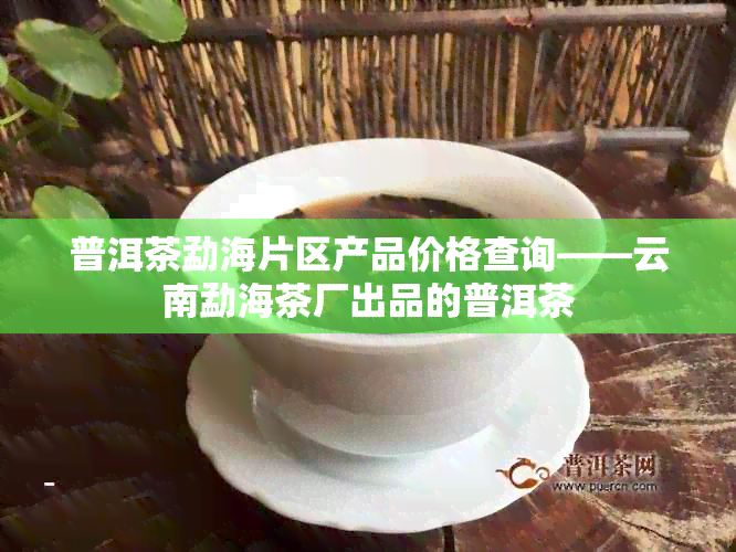 普洱茶勐海片区产品价格查询——云南勐海茶厂出品的普洱茶