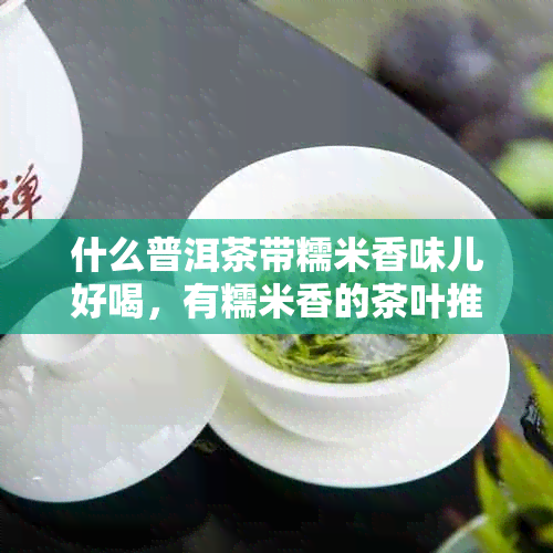 什么普洱茶带糯米香味儿好喝，有糯米香的茶叶推荐