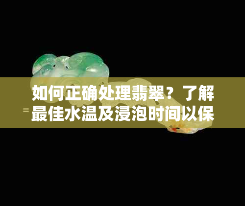 如何正确处理翡翠？了解更佳水温及浸泡时间以保持其美观与价值