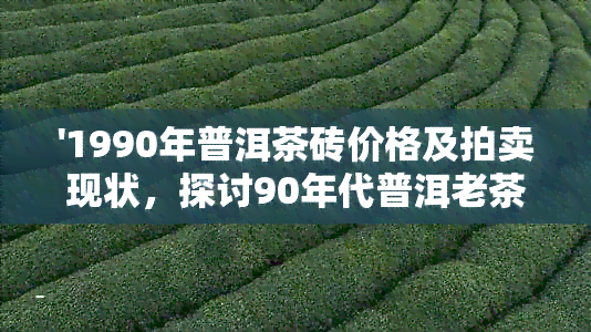 '1990年普洱茶砖价格及拍卖现状，探讨90年代普洱老茶砖的价值'