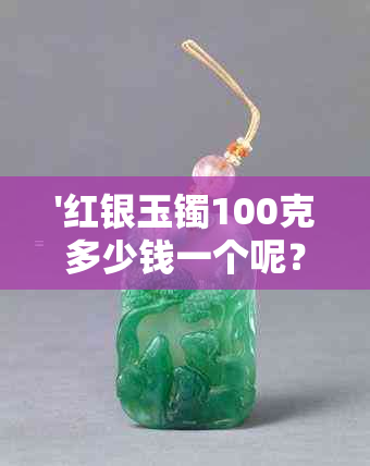 '红银玉镯100克多少钱一个呢？ 100克银镯子和100克银手镯各多少钱？'