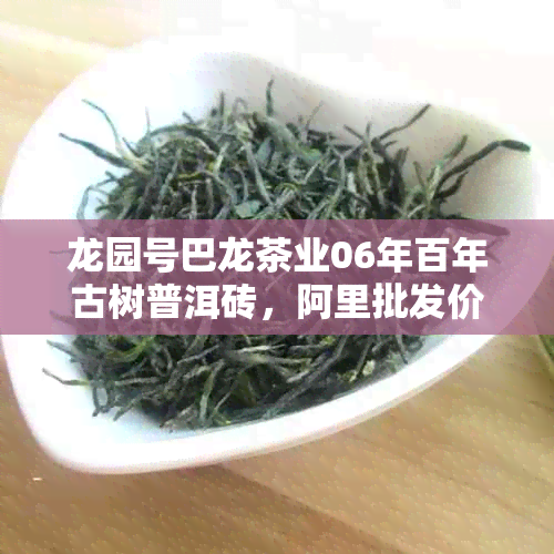 龙园号巴龙茶业06年百年古树普洱砖，阿里批发价格优，纯正野生茶叶供应