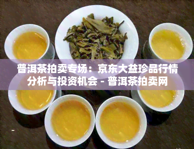 普洱茶拍卖专场：京东大益珍品行情分析与投资机会 - 普洱茶拍卖网