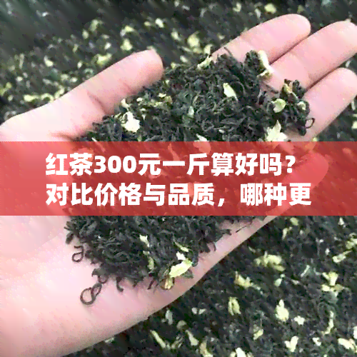 红茶300元一斤算好吗？ 对比价格与品质，哪种更合适？