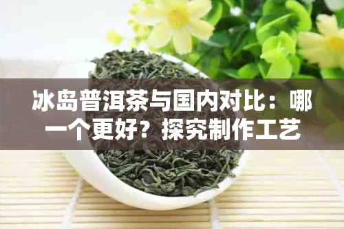 冰岛普洱茶与国内对比：哪一个更好？探究制作工艺与品质差异