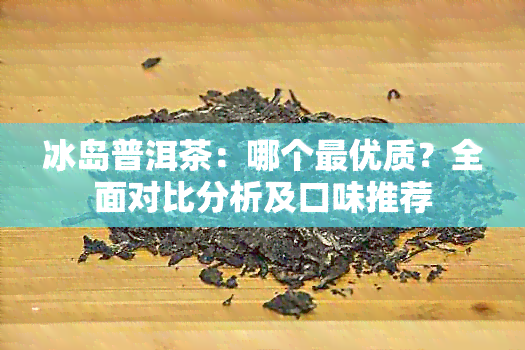 冰岛普洱茶：哪个更优质？全面对比分析及口味推荐