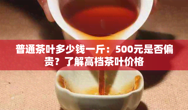 普通茶叶多少钱一斤：500元是否偏贵？了解高档茶叶价格