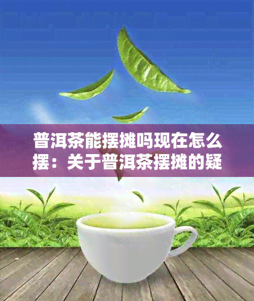 普洱茶能摆摊吗现在怎么摆：关于普洱茶摆摊的疑问及建议