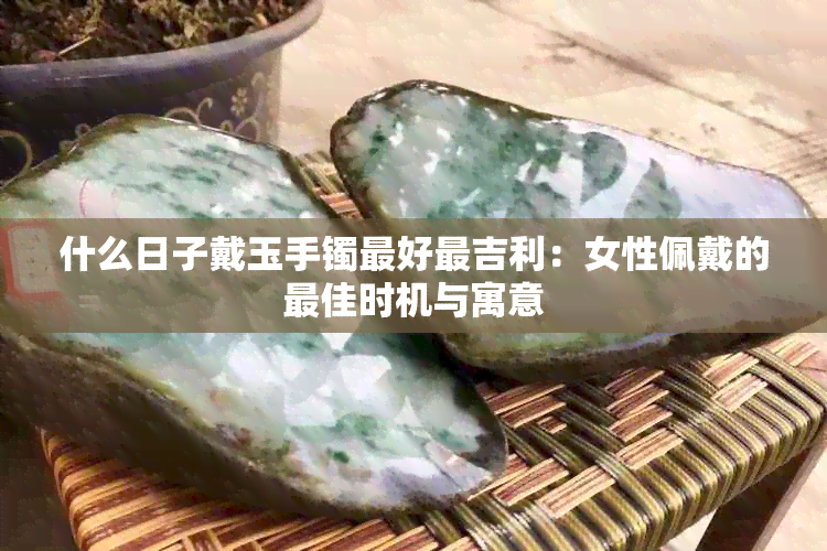 什么日子戴玉手镯更好最吉利：女性佩戴的更佳时机与寓意