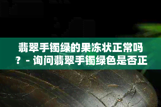 翡翠手镯绿的果冻状正常吗？- 询问翡翠手镯绿色是否正常，呈现果冻状。