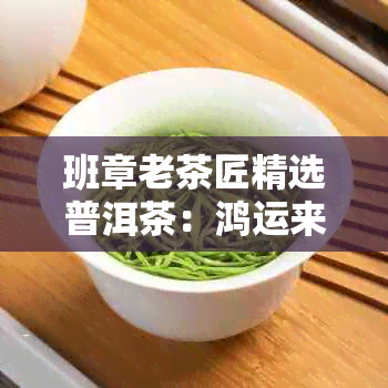 班章老茶匠精选普洱茶：鸿运来的味道，品质与价格的完美融合