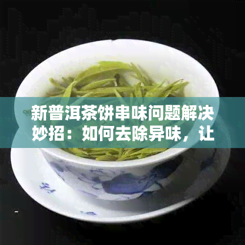 新普洱茶饼串味问题解决妙招：如何去除异味，让茶叶更加美味