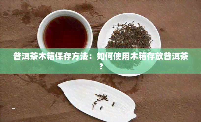 普洱茶木箱保存方法：如何使用木箱存放普洱茶？