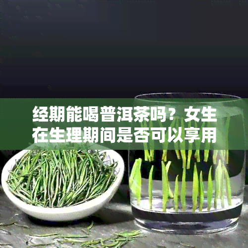 经期能喝普洱茶吗？女生在生理期间是否可以享用普洱茶？