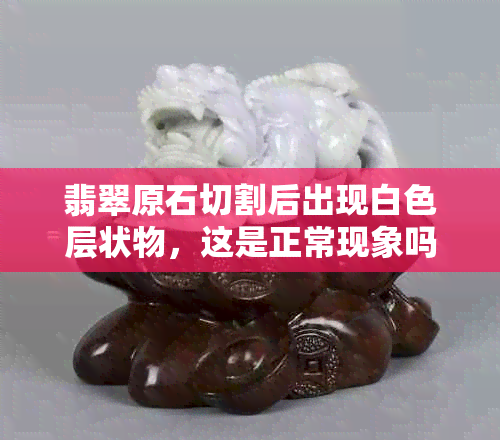 翡翠原石切割后出现白色层状物，这是正常现象吗？如何处理？