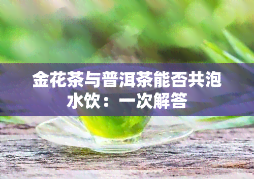 金花茶与普洱茶能否共泡水饮：一次解答