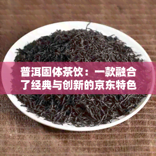 普洱固体茶饮：一款融合了经典与创新的京东特色饮料