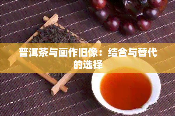 普洱茶与画作旧像：结合与替代的选择