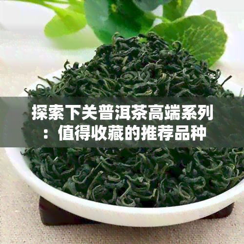 探索下关普洱茶高端系列：值得收藏的推荐品种