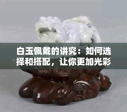 白玉佩戴的讲究：如何选择和搭配，让你更加光彩照人