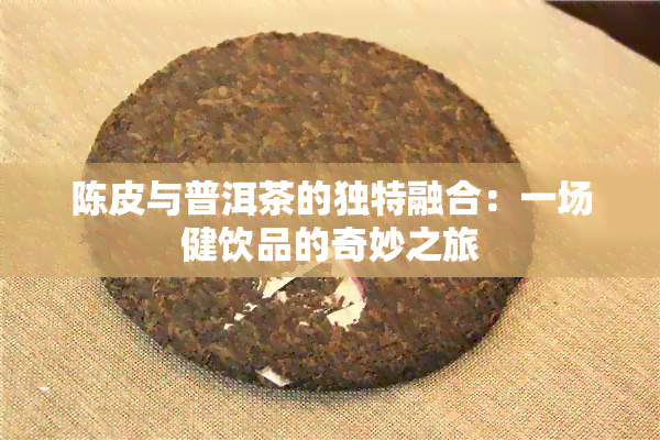 陈皮与普洱茶的独特融合：一场健饮品的奇妙之旅