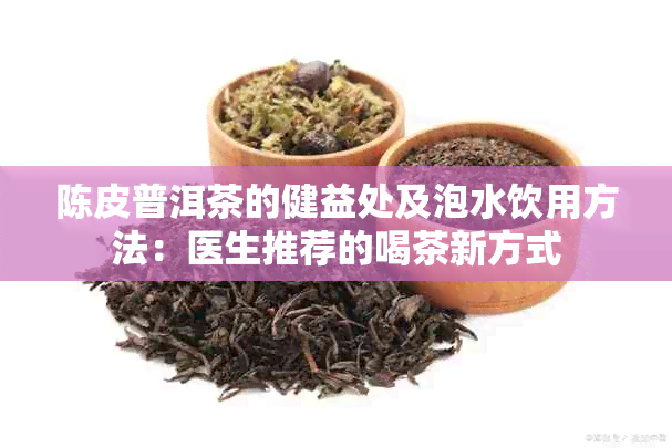 陈皮普洱茶的健益处及泡水饮用方法：医生推荐的喝茶新方式