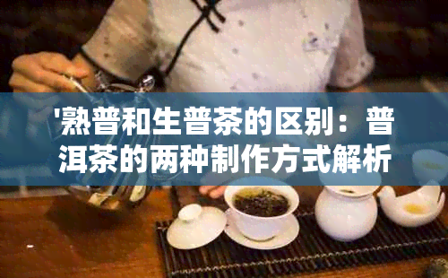 '熟普和生普茶的区别：普洱茶的两种制作方式解析'