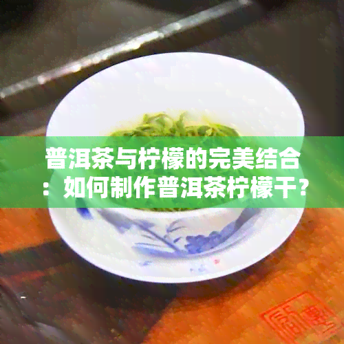 普洱茶与柠檬的完美结合：如何制作普洱茶柠檬干？