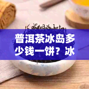 普洱茶冰岛多少钱一饼？冰岛普洱茶茶饼价格、357克价格是多少？