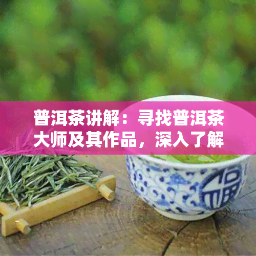 普洱茶讲解：寻找普洱茶大师及其作品，深入了解普洱茶文化与品质