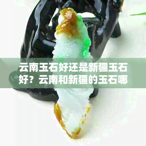 云南玉石好还是新疆玉石好？云南和新疆的玉石哪个更优质？