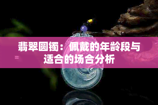 翡翠圆镯：佩戴的年龄段与适合的场合分析