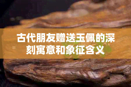 古代朋友赠送玉佩的深刻寓意和象征含义