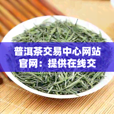 普洱茶交易中心网站官网：提供在线交易服务的普洱茶市场平台。