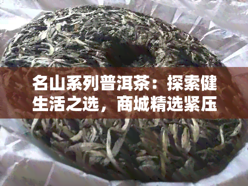 名山系列普洱茶：探索健生活之选，商城精选紧压茶与生茶佳品