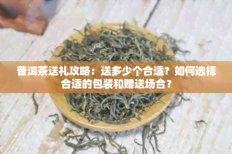 普洱茶送礼攻略：送多少个合适？如何选择合适的包装和赠送场合？