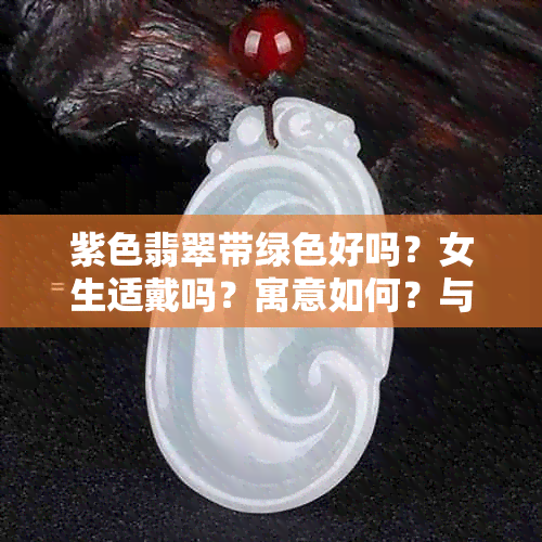 紫色翡翠带绿色好吗？女生适戴吗？寓意如何？与绿色翡翠相比，哪种更好？