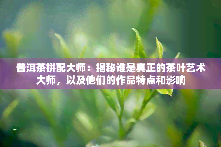 普洱茶拼配大师：揭秘谁是真正的茶叶艺术大师，以及他们的作品特点和影响