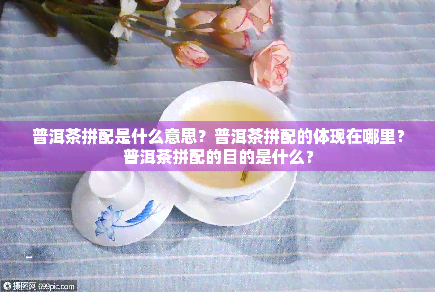 普洱茶拼配是什么意思？普洱茶拼配的体现在哪里？普洱茶拼配的目的是什么？