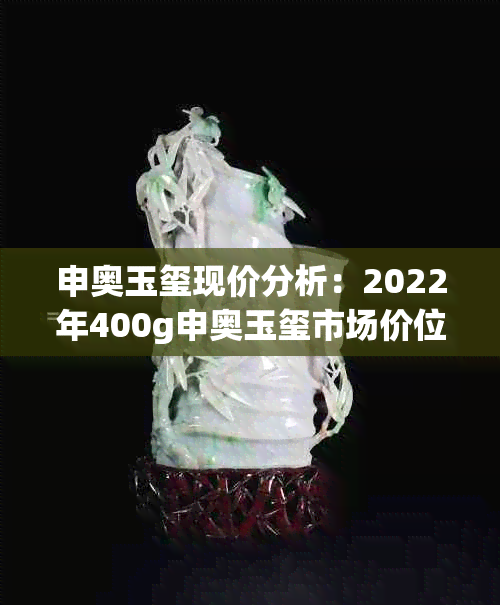 申奥玉玺现价分析：2022年400g申奥玉玺市场价位是多少？