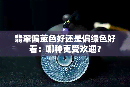 翡翠偏蓝色好还是偏绿色好看：哪种更受欢迎？