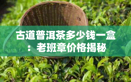 古道普洱茶多少钱一盒：老班章价格揭秘