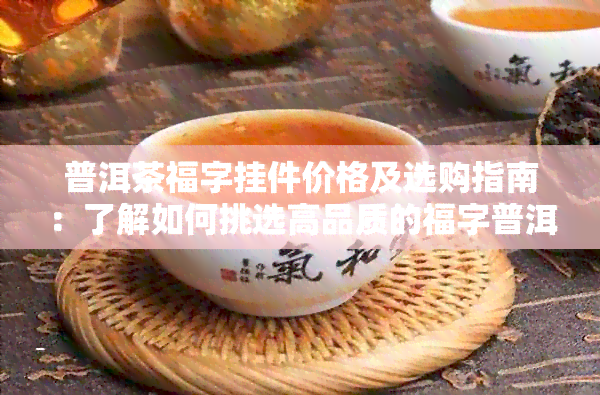 普洱茶福字挂件价格及选购指南：了解如何挑选高品质的福字普洱茶挂件